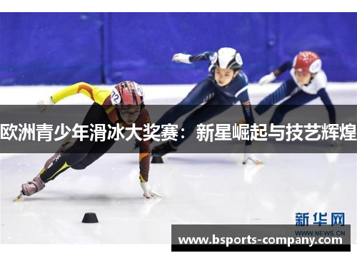 欧洲青少年滑冰大奖赛:新星崛起与技艺辉煌 欧洲青少年滑冰大奖赛:新星崛起与技艺辉煌