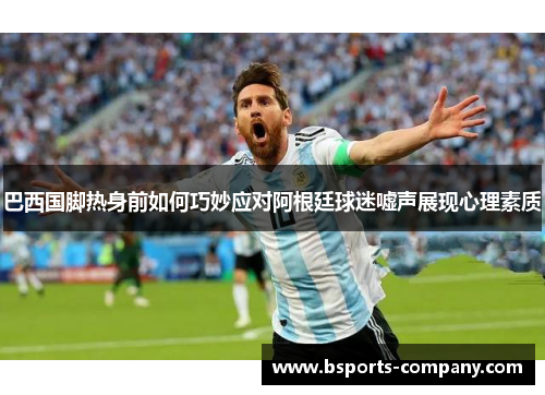 巴西国脚热身前如何巧妙应对阿根廷球迷嘘声展现心理素质