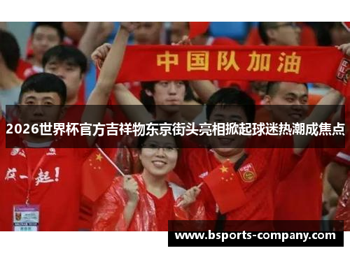 2026世界杯官方吉祥物东京街头亮相掀起球迷热潮成焦点 2026世界杯官方吉祥物东京街头亮相掀起球迷热潮成焦点