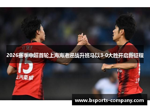 2026赛季中超首轮上海海港迎战升班马以3-0大胜开启新征程 2026赛季中超首轮上海海港迎战升班马以3-0大胜开启新征程