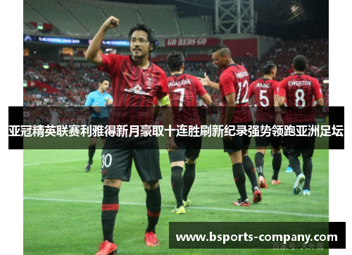 亚冠精英联赛利雅得新月豪取十连胜刷新纪录强势领跑亚洲足坛