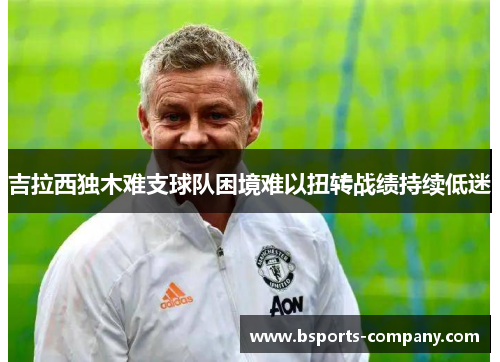 吉拉西独木难支球队困境难以扭转战绩持续低迷